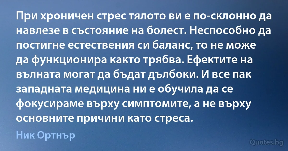 При хроничен стрес тялото ви е по-склонно да навлезе в състояние на болест. Неспособно да постигне естествения си баланс, то не може да функционира както трябва. Ефектите на вълната могат да бъдат дълбоки. И все пак западната медицина ни е обучила да се фокусираме върху симптомите, а не върху основните причини като стреса. (Ник Ортнър)