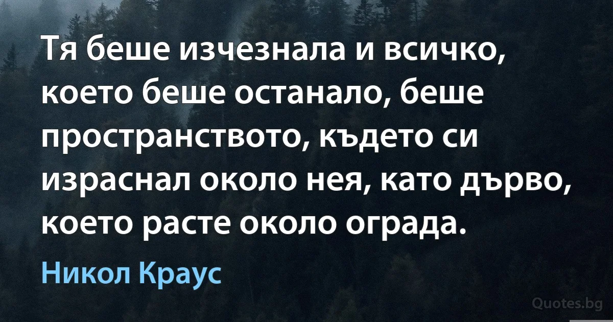 Тя беше изчезнала и всичко, което беше останало, беше пространството, където си израснал около нея, като дърво, което расте около ограда. (Никол Краус)