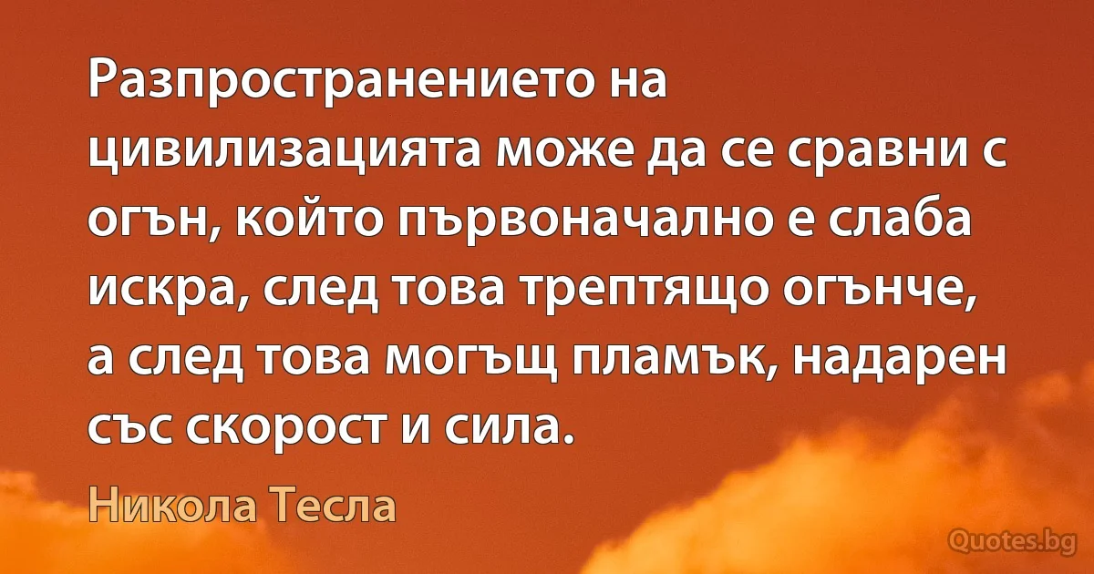 Разпространението на цивилизацията може да се сравни с огън, който първоначално е слаба искра, след това трептящо огънче, а след това могъщ пламък, надарен със скорост и сила. (Никола Тесла)