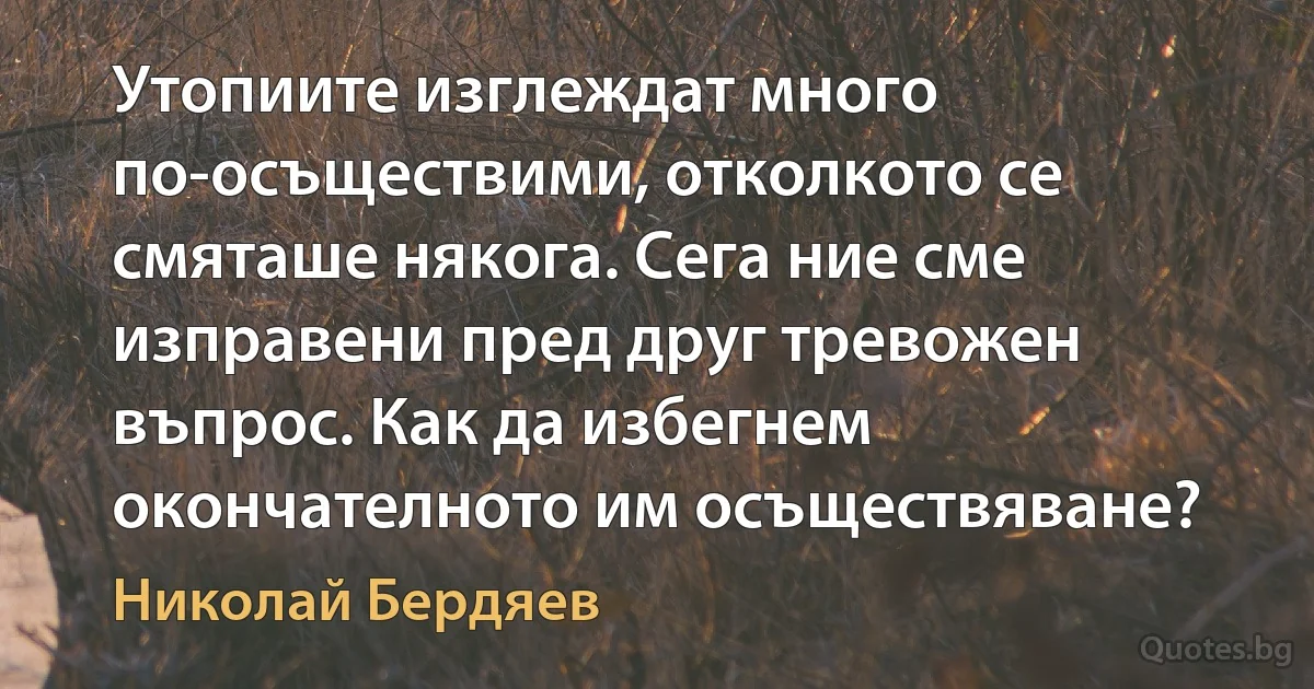 Утопиите изглеждат много по-осъществими, отколкото се смяташе някога. Сега ние сме изправени пред друг тревожен въпрос. Как да избегнем окончателното им осъществяване? (Николай Бердяев)