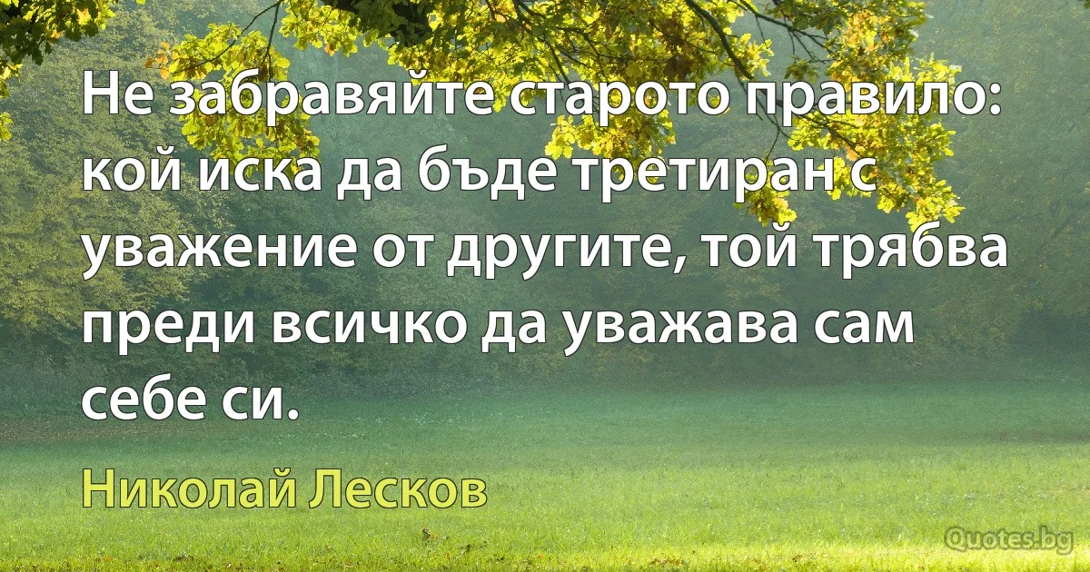 Не забравяйте старото правило: кой иска да бъде третиран с уважение от другите, той трябва преди всичко да уважава сам себе си. (Николай Лесков)