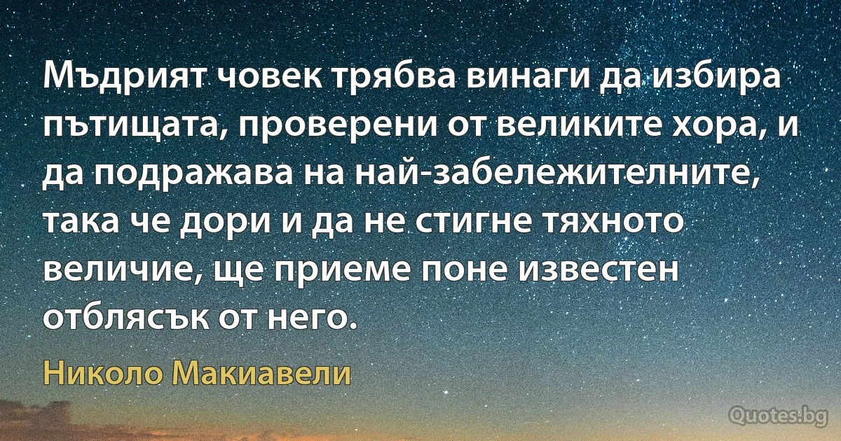 Мъдрият човек трябва винаги да избира пътищата, проверени от великите хора, и да подражава на най-забележителните, така че дори и да не стигне тяхното величие, ще приеме поне известен отблясък от него. (Николо Макиавели)