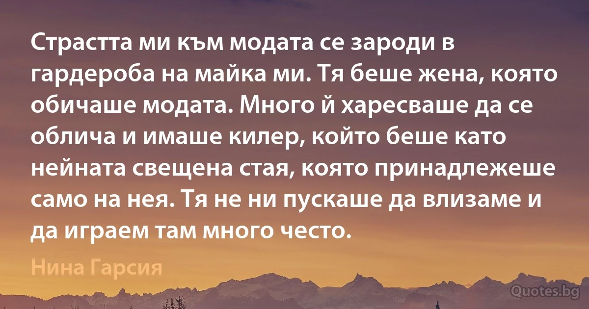 Страстта ми към модата се зароди в гардероба на майка ми. Тя беше жена, която обичаше модата. Много й харесваше да се облича и имаше килер, който беше като нейната свещена стая, която принадлежеше само на нея. Тя не ни пускаше да влизаме и да играем там много често. (Нина Гарсия)