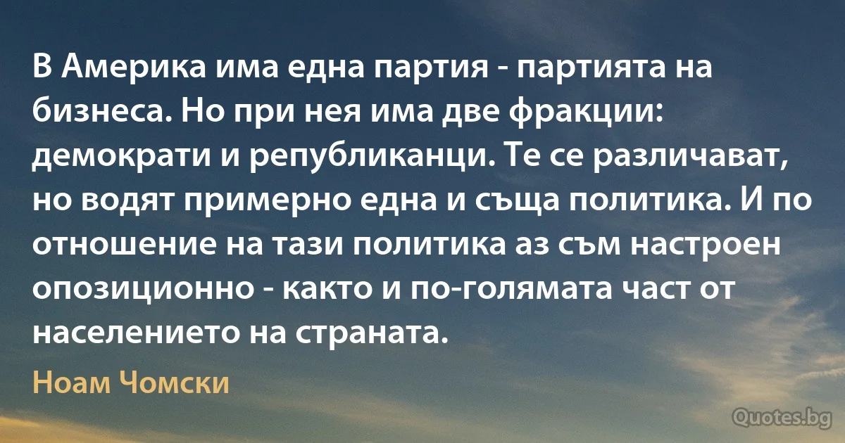 В Америка има една партия - партията на бизнеса. Но при нея има две фракции: демократи и републиканци. Те се различават, но водят примерно една и съща политика. И по отношение на тази политика аз съм настроен опозиционно - както и по-голямата част от населението на страната. (Ноам Чомски)