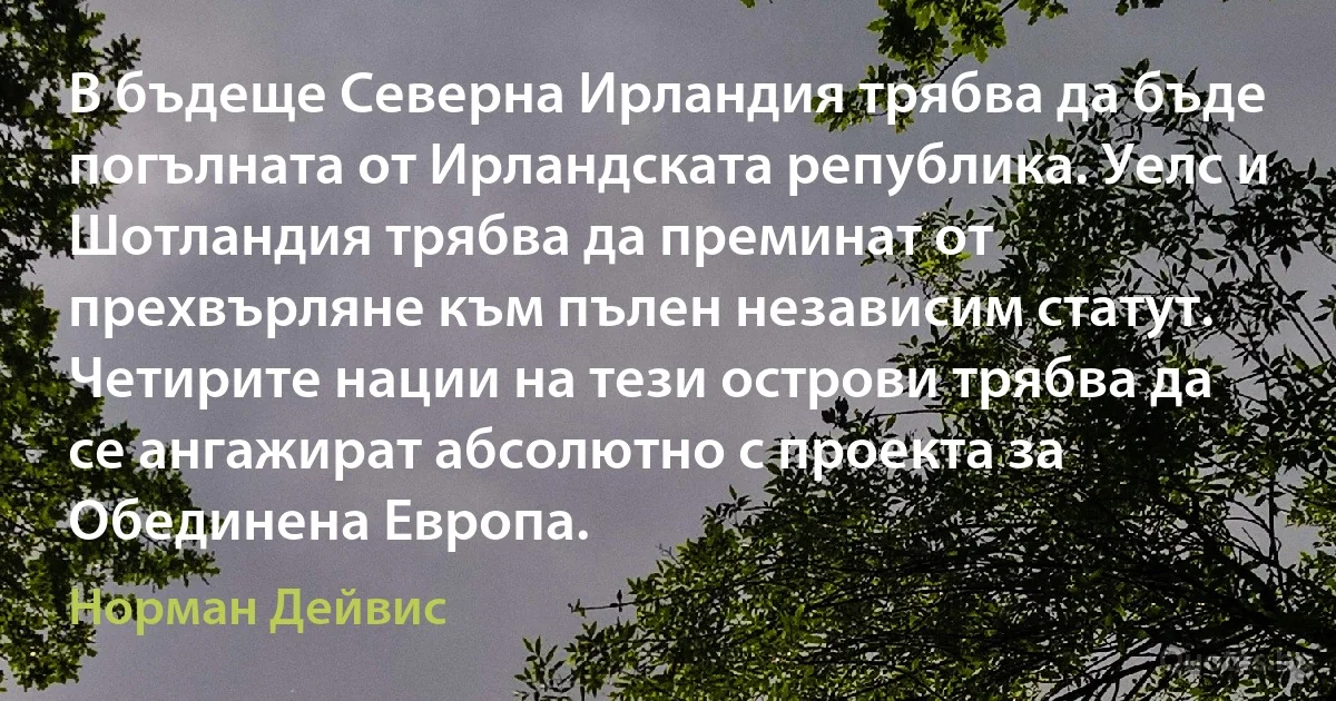 В бъдеще Северна Ирландия трябва да бъде погълната от Ирландската република. Уелс и Шотландия трябва да преминат от прехвърляне към пълен независим статут. Четирите нации на тези острови трябва да се ангажират абсолютно с проекта за Обединена Европа. (Норман Дейвис)