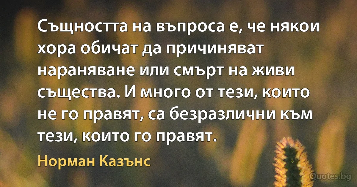 Същността на въпроса е, че някои хора обичат да причиняват нараняване или смърт на живи същества. И много от тези, които не го правят, са безразлични към тези, които го правят. (Норман Казънс)