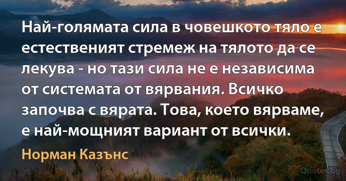 Най-голямата сила в човешкото тяло е естественият стремеж на тялото да се лекува - но тази сила не е независима от системата от вярвания. Всичко започва с вярата. Това, което вярваме, е най-мощният вариант от всички. (Норман Казънс)