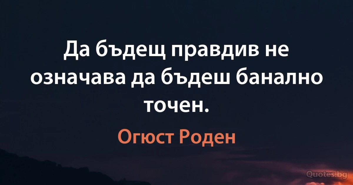 Да бъдещ правдив не означава да бъдеш банално точен. (Огюст Роден)