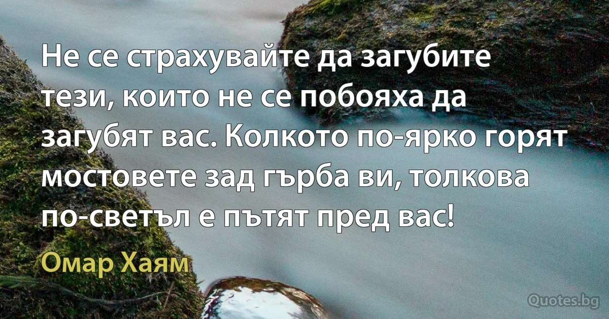 Не се страхувайте да загубите тези, които не се побояха да загубят вас. Колкото по-ярко горят мостовете зад гърба ви, толкова по-светъл е пътят пред вас! (Омар Хаям)