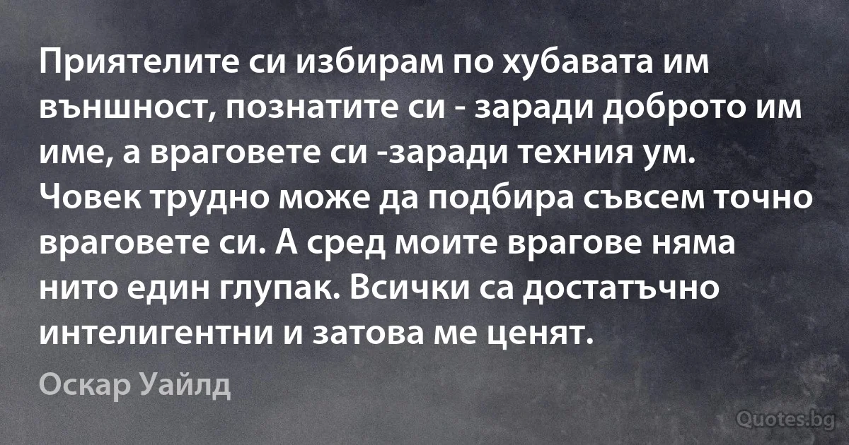 Приятелите си избирам по хубавата им външност, познатите си - заради доброто им име, а враговете си -заради техния ум. Човек трудно може да подбира съвсем точно враговете си. А сред моите врагове няма нито един глупак. Всички са достатъчно интелигентни и затова ме ценят. (Оскар Уайлд)