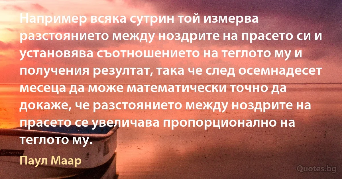 Например всяка сутрин той измерва разстоянието между ноздрите на прасето си и установява съотношението на теглото му и получения резултат, така че след осемнадесет месеца да може математически точно да докаже, че разстоянието между ноздрите на прасето се увеличава пропорционално на теглото му. (Паул Маар)