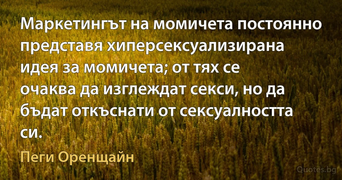 Маркетингът на момичета постоянно представя хиперсексуализирана идея за момичета; от тях се очаква да изглеждат секси, но да бъдат откъснати от сексуалността си. (Пеги Оренщайн)