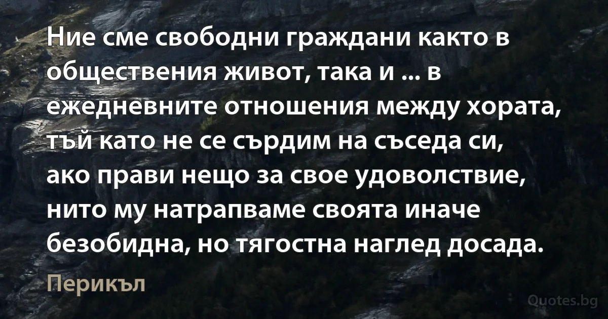 Ние сме свободни граждани както в обществения живот, така и ... в ежедневните отношения между хората, тъй като не се сърдим на съседа си, ако прави нещо за свое удоволствие, нито му натрапваме своята иначе безобидна, но тягостна наглед досада. (Перикъл)