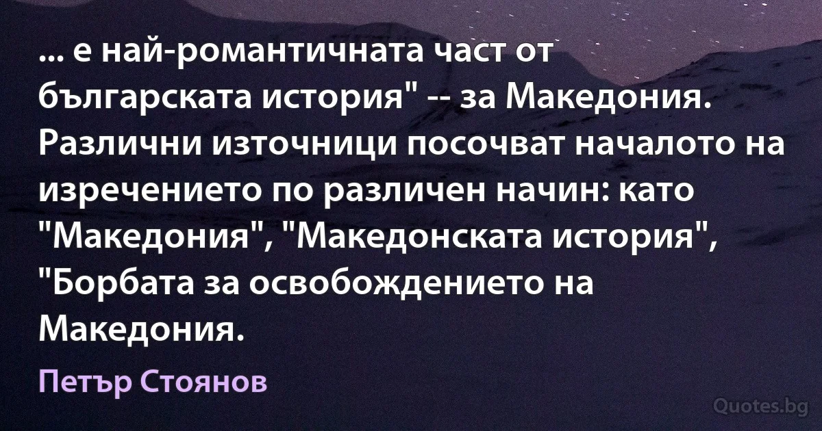 ... е най-романтичната част от българската история" -- за Македония. Различни източници посочват началото на изречението по различен начин: като "Македония", "Македонската история", "Борбата за освобождението на Македония. (Петър Стоянов)