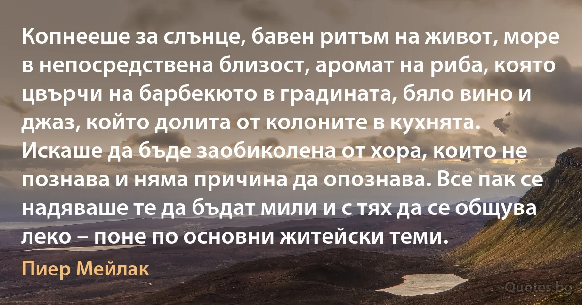 Копнееше за слънце, бавен ритъм на живот, море в непосредствена близост, аромат на риба, която цвърчи на барбекюто в градината, бяло вино и джаз, който долита от колоните в кухнята. Искаше да бъде заобиколена от хора, които не познава и няма причина да опознава. Все пак се надяваше те да бъдат мили и с тях да се общува леко – поне по основни житейски теми. (Пиер Мейлак)