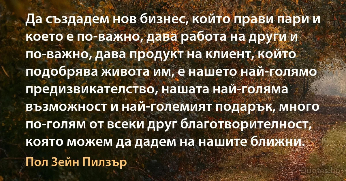 Да създадем нов бизнес, който прави пари и което е по-важно, дава работа на други и по-важно, дава продукт на клиент, който подобрява живота им, е нашето най-голямо предизвикателство, нашата най-голяма възможност и най-големият подарък, много по-голям от всеки друг благотворителност, която можем да дадем на нашите ближни. (Пол Зейн Пилзър)