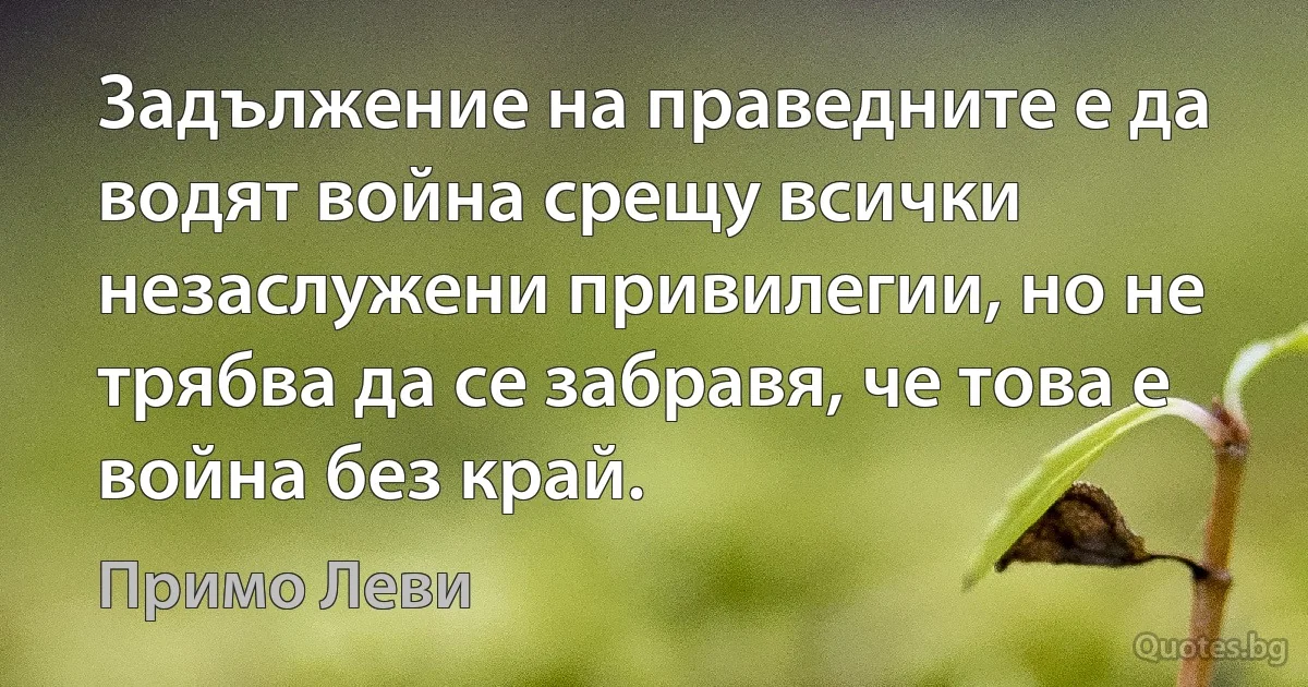 Задължение на праведните е да водят война срещу всички незаслужени привилегии, но не трябва да се забравя, че това е война без край. (Примо Леви)