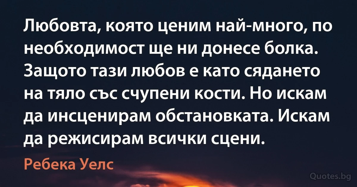 Любовта, която ценим най-много, по необходимост ще ни донесе болка. Защото тази любов е като сядането на тяло със счупени кости. Но искам да инсценирам обстановката. Искам да режисирам всички сцени. (Ребека Уелс)