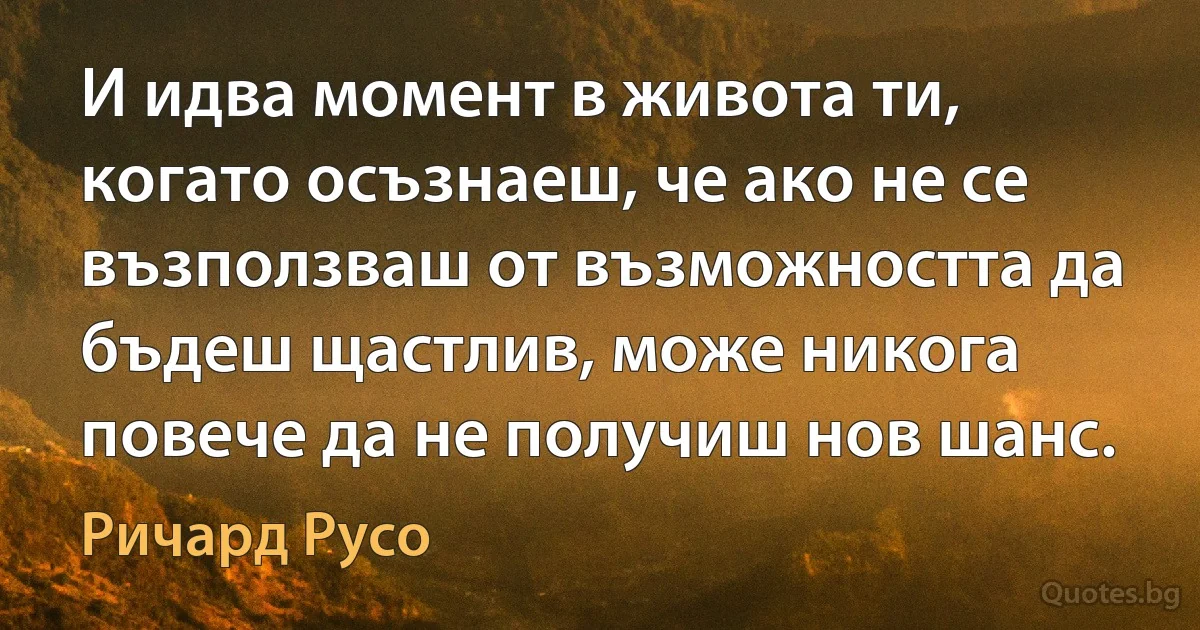 И идва момент в живота ти, когато осъзнаеш, че ако не се възползваш от възможността да бъдеш щастлив, може никога повече да не получиш нов шанс. (Ричард Русо)