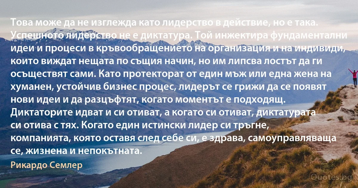 Това може да не изглежда като лидерство в действие, но е така. Успешното лидерство не е диктатура. Той инжектира фундаментални идеи и процеси в кръвообращението на организация и на индивиди, които виждат нещата по същия начин, но им липсва лостът да ги осъществят сами. Като протекторат от един мъж или една жена на хуманен, устойчив бизнес процес, лидерът се грижи да се появят нови идеи и да разцъфтят, когато моментът е подходящ. Диктаторите идват и си отиват, а когато си отиват, диктатурата си отива с тях. Когато един истински лидер си тръгне, компанията, която оставя след себе си, е здрава, самоуправляваща се, жизнена и непокътната. (Рикардо Семлер)