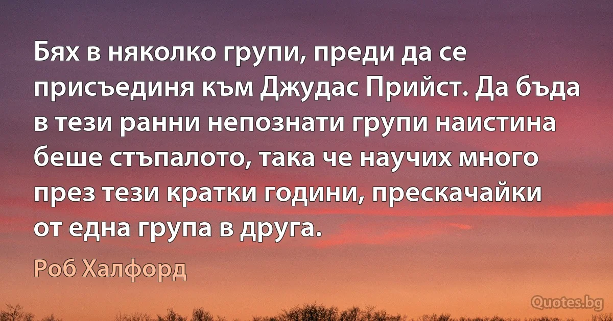 Бях в няколко групи, преди да се присъединя към Джудас Прийст. Да бъда в тези ранни непознати групи наистина беше стъпалото, така че научих много през тези кратки години, прескачайки от една група в друга. (Роб Халфорд)