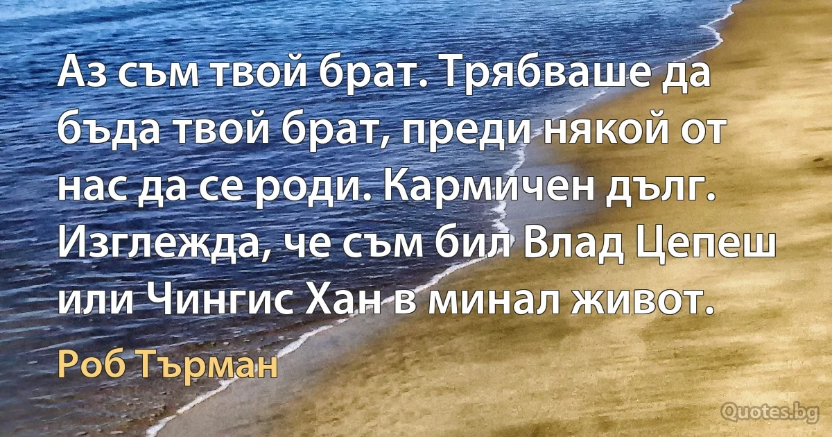 Аз съм твой брат. Трябваше да бъда твой брат, преди някой от нас да се роди. Кармичен дълг. Изглежда, че съм бил Влад Цепеш или Чингис Хан в минал живот. (Роб Търман)