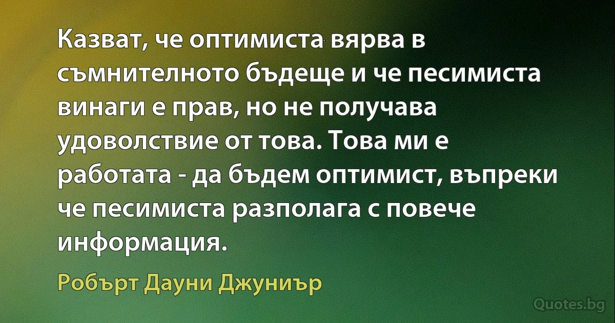 Казват, че оптимиста вярва в съмнителното бъдеще и че песимиста винаги е прав, но не получава удоволствие от това. Това ми е работата - да бъдем оптимист, въпреки че песимиста разполага с повече информация. (Робърт Дауни Джуниър)