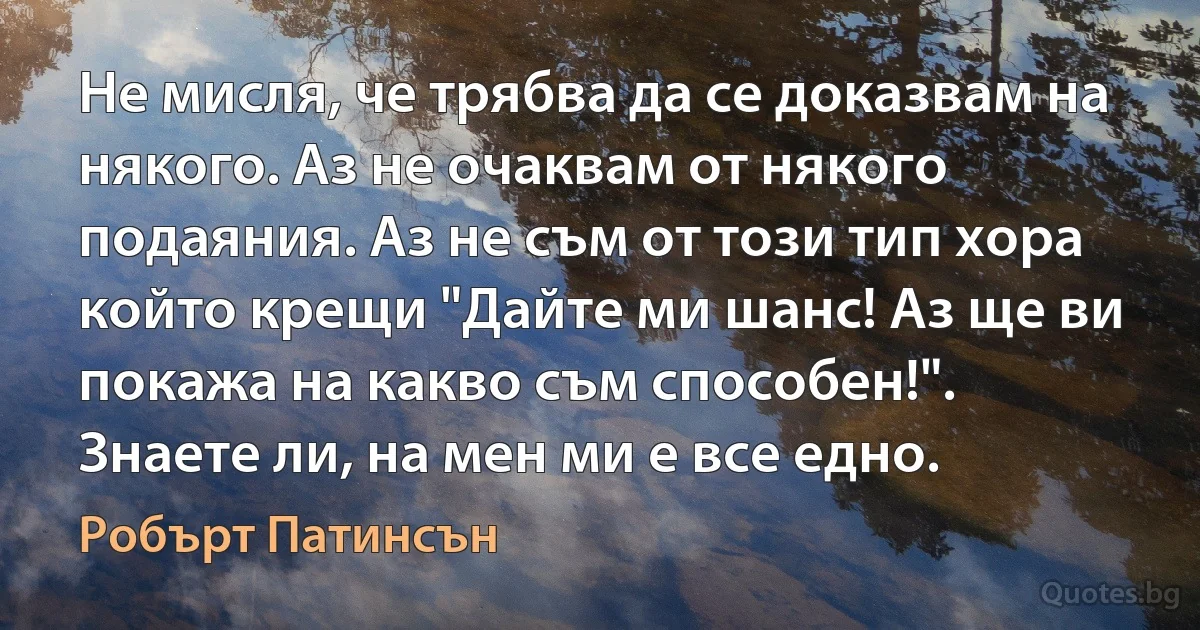 Не мисля, че трябва да се доказвам на някого. Аз не очаквам от някого подаяния. Аз не съм от този тип хора който крещи "Дайте ми шанс! Аз ще ви покажа на какво съм способен!". Знаете ли, на мен ми е все едно. (Робърт Патинсън)