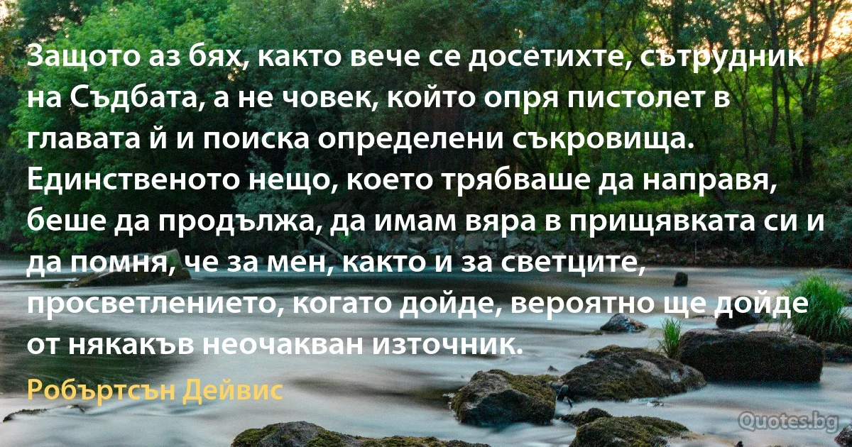 Защото аз бях, както вече се досетихте, сътрудник на Съдбата, а не човек, който опря пистолет в главата й и поиска определени съкровища. Единственото нещо, което трябваше да направя, беше да продължа, да имам вяра в прищявката си и да помня, че за мен, както и за светците, просветлението, когато дойде, вероятно ще дойде от някакъв неочакван източник. (Робъртсън Дейвис)