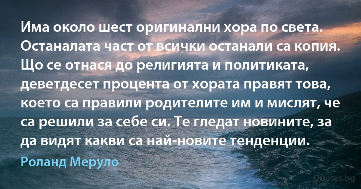 Има около шест оригинални хора по света. Останалата част от всички останали са копия. Що се отнася до религията и политиката, деветдесет процента от хората правят това, което са правили родителите им и мислят, че са решили за себе си. Те гледат новините, за да видят какви са най-новите тенденции. (Роланд Меруло)