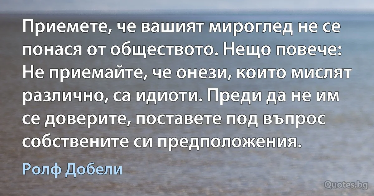 Приемете, че вашият мироглед не се понася от обществото. Нещо повече: Не приемайте, че онези, които мислят различно, са идиоти. Преди да не им се доверите, поставете под въпрос собствените си предположения. (Ролф Добели)