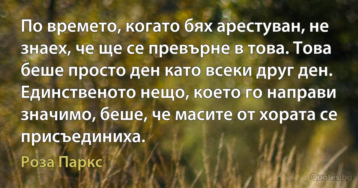 По времето, когато бях арестуван, не знаех, че ще се превърне в това. Това беше просто ден като всеки друг ден. Единственото нещо, което го направи значимо, беше, че масите от хората се присъединиха. (Роза Паркс)