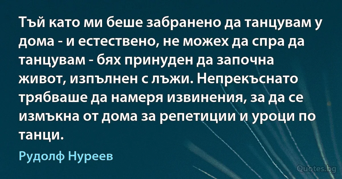 Тъй като ми беше забранено да танцувам у дома - и естествено, не можех да спра да танцувам - бях принуден да започна живот, изпълнен с лъжи. Непрекъснато трябваше да намеря извинения, за да се измъкна от дома за репетиции и уроци по танци. (Рудолф Нуреев)