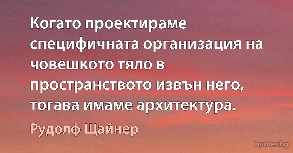 Когато проектираме специфичната организация на човешкото тяло в пространството извън него, тогава имаме архитектура. (Рудолф Щайнер)