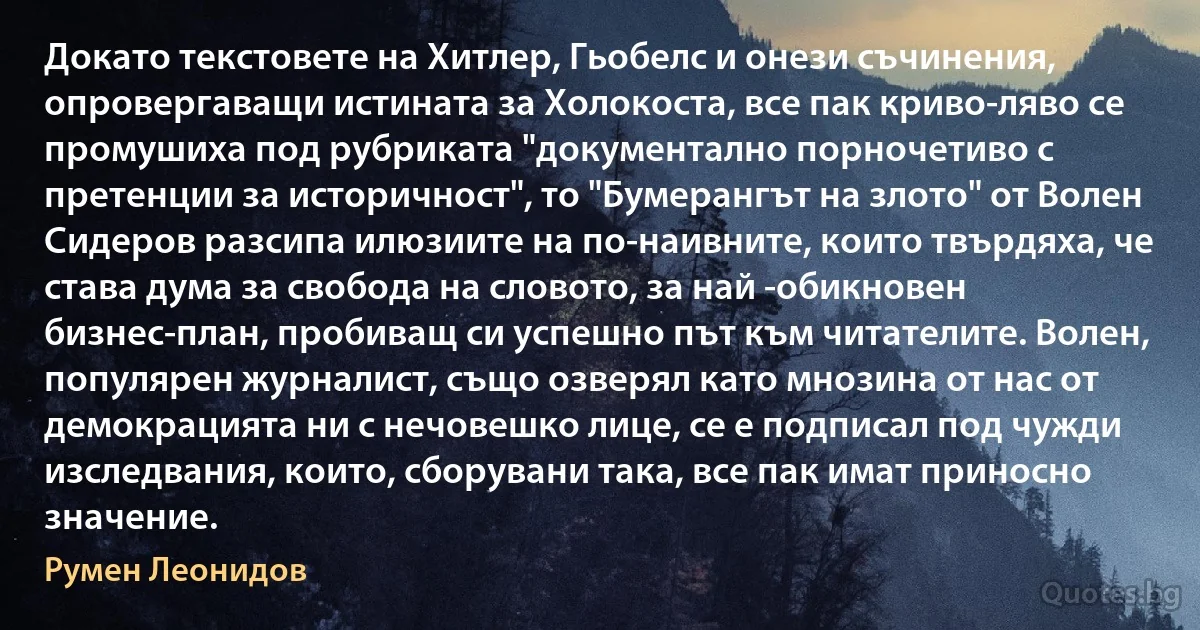 Докато текстовете на Хитлер, Гьобелс и онези съчинения, опровергаващи истината за Холокоста, все пак криво-ляво се промушиха под рубриката "документално порночетиво с претенции за историчност", то "Бумерангът на злото" от Волен Сидеров разсипа илюзиите на по-наивните, които твърдяха, че става дума за свобода на словото, за най -обикновен бизнес-план, пробиващ си успешно път към читателите. Волен, популярен журналист, също озверял като мнозина от нас от демокрацията ни с нечовешко лице, се е подписал под чужди изследвания, които, сборувани така, все пак имат приносно значение. (Румен Леонидов)