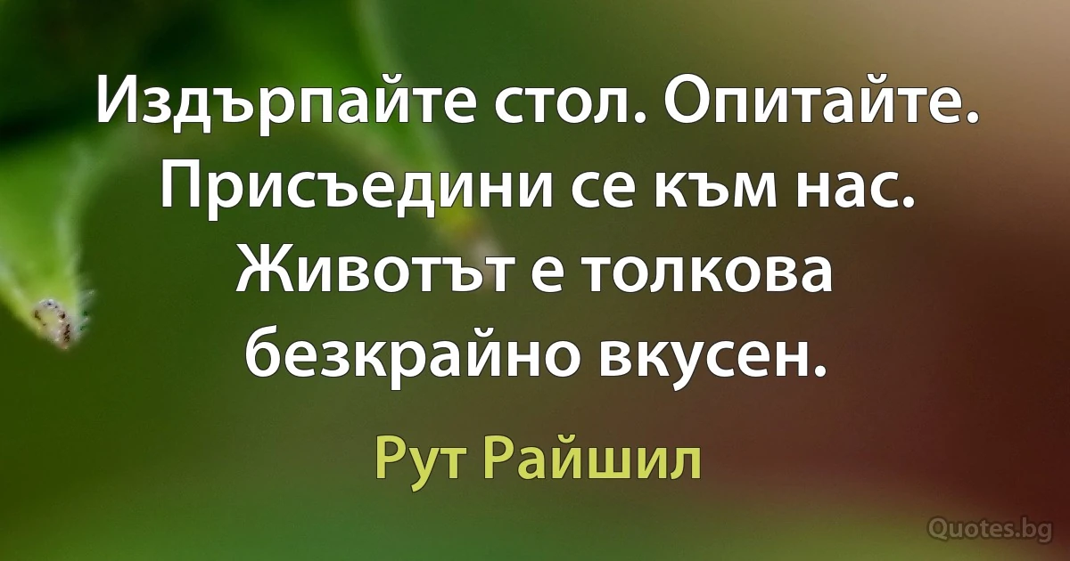 Издърпайте стол. Опитайте. Присъедини се към нас. Животът е толкова безкрайно вкусен. (Рут Райшил)