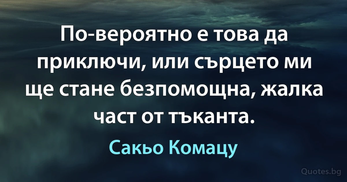 По-вероятно е това да приключи, или сърцето ми ще стане безпомощна, жалка част от тъканта. (Сакьо Комацу)