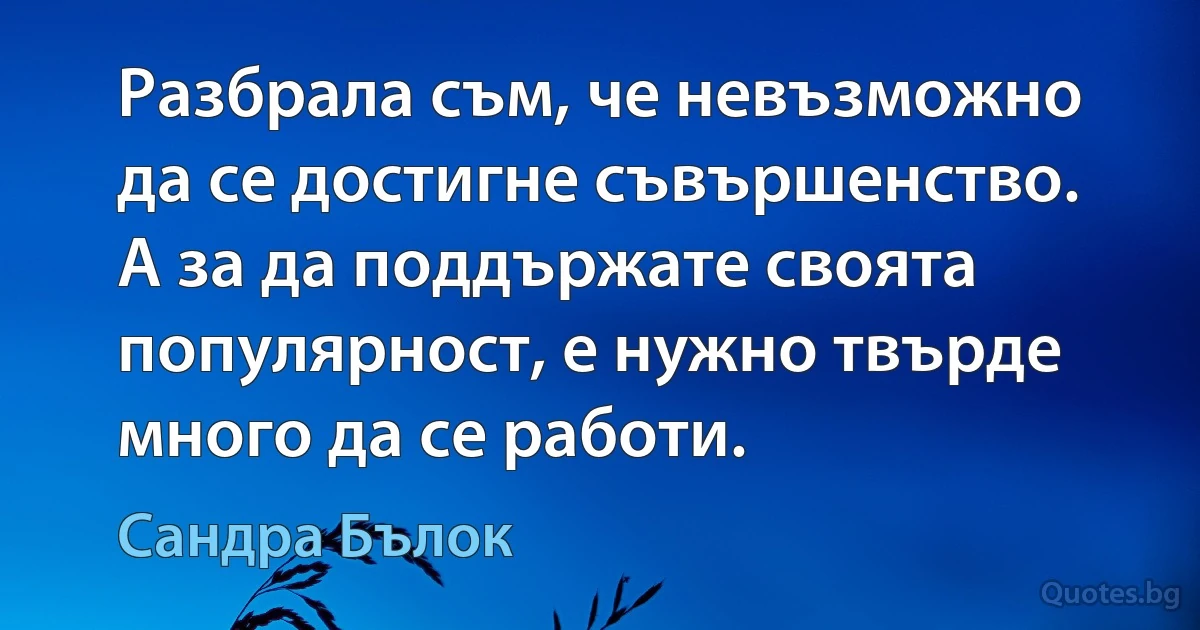 Разбрала съм, че невъзможно да се достигне съвършенство. А за да поддържате своята популярност, е нужно твърде много да се работи. (Сандра Бълок)