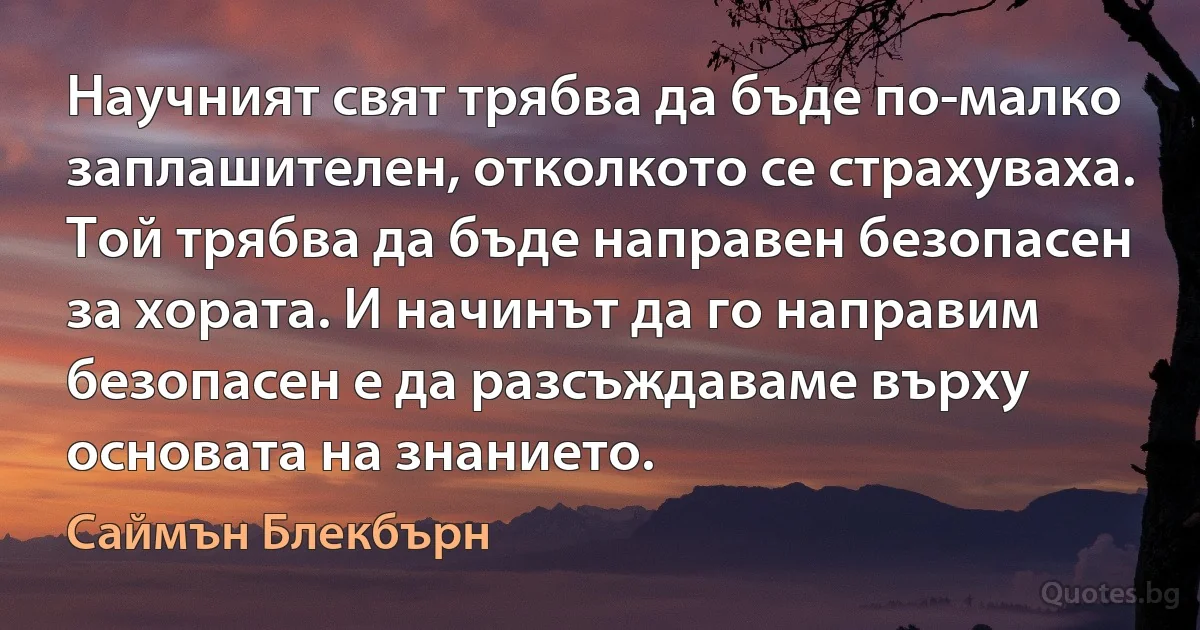 Научният свят трябва да бъде по-малко заплашителен, отколкото се страхуваха. Той трябва да бъде направен безопасен за хората. И начинът да го направим безопасен е да разсъждаваме върху основата на знанието. (Саймън Блекбърн)