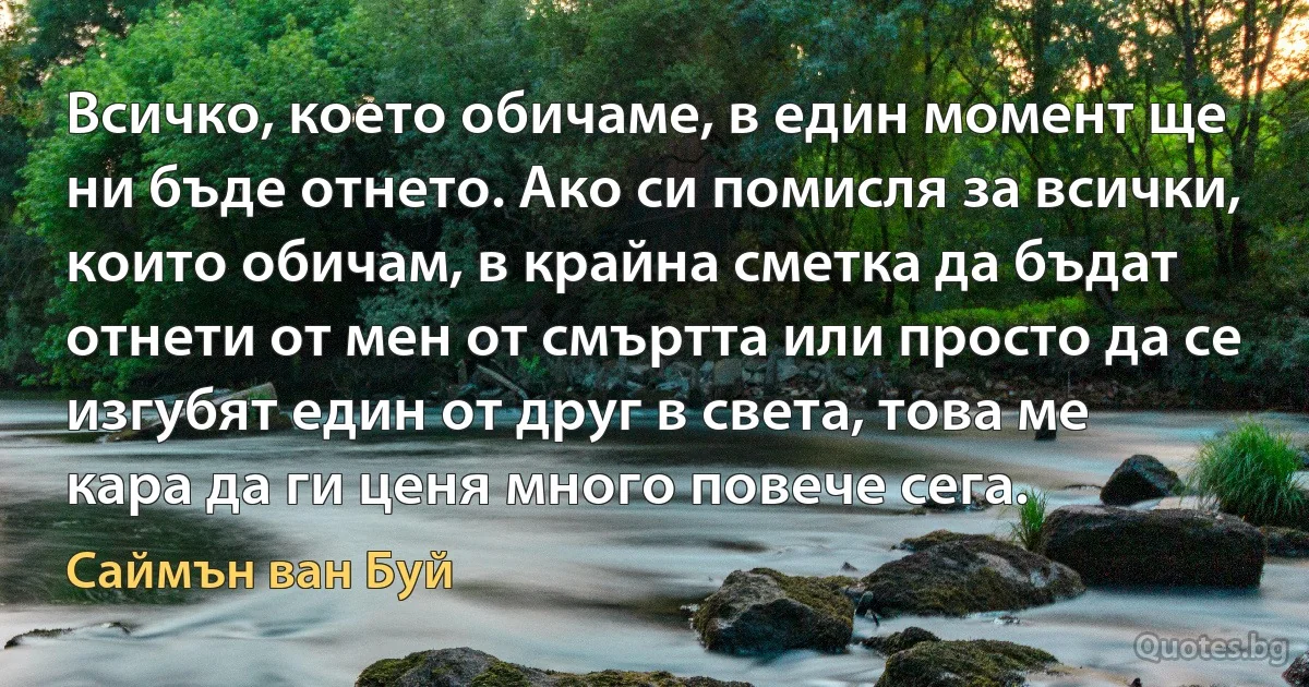 Всичко, което обичаме, в един момент ще ни бъде отнето. Ако си помисля за всички, които обичам, в крайна сметка да бъдат отнети от мен от смъртта или просто да се изгубят един от друг в света, това ме кара да ги ценя много повече сега. (Саймън ван Буй)