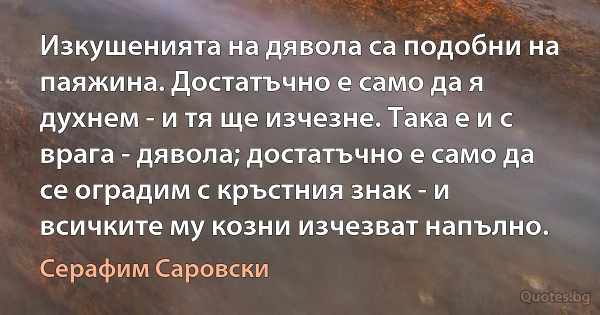 Изкушенията на дявола са подобни на паяжина. Достатъчно е само да я духнем - и тя ще изчезне. Така е и с врага - дявола; достатъчно е само да се оградим с кръстния знак - и всичките му козни изчезват напълно. (Серафим Саровски)