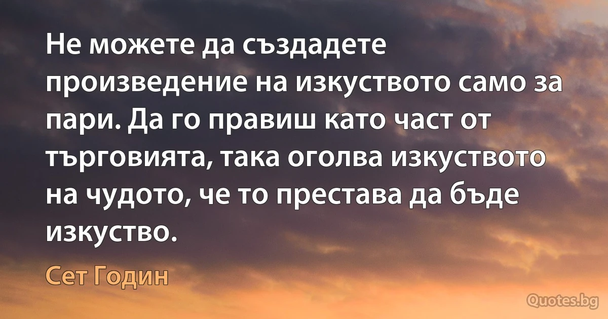 Не можете да създадете произведение на изкуството само за пари. Да го правиш като част от търговията, така оголва изкуството на чудото, че то престава да бъде изкуство. (Сет Годин)