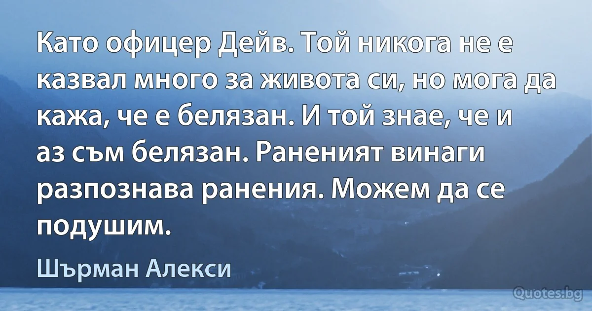 Като офицер Дейв. Той никога не е казвал много за живота си, но мога да кажа, че е белязан. И той знае, че и аз съм белязан. Раненият винаги разпознава ранения. Можем да се подушим. (Шърман Алекси)