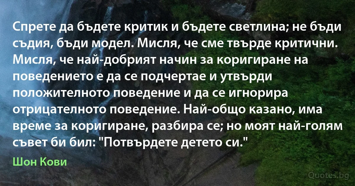 Спрете да бъдете критик и бъдете светлина; не бъди съдия, бъди модел. Мисля, че сме твърде критични. Мисля, че най-добрият начин за коригиране на поведението е да се подчертае и утвърди положителното поведение и да се игнорира отрицателното поведение. Най-общо казано, има време за коригиране, разбира се; но моят най-голям съвет би бил: "Потвърдете детето си." (Шон Кови)