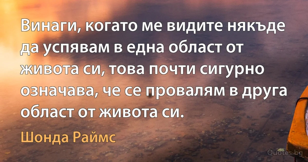 Винаги, когато ме видите някъде да успявам в една област от живота си, това почти сигурно означава, че се провалям в друга област от живота си. (Шонда Раймс)