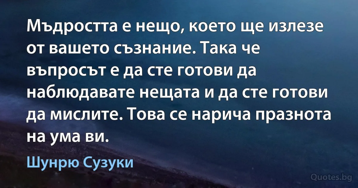 Мъдростта е нещо, което ще излезе от вашето съзнание. Така че въпросът е да сте готови да наблюдавате нещата и да сте готови да мислите. Това се нарича празнота на ума ви. (Шунрю Сузуки)