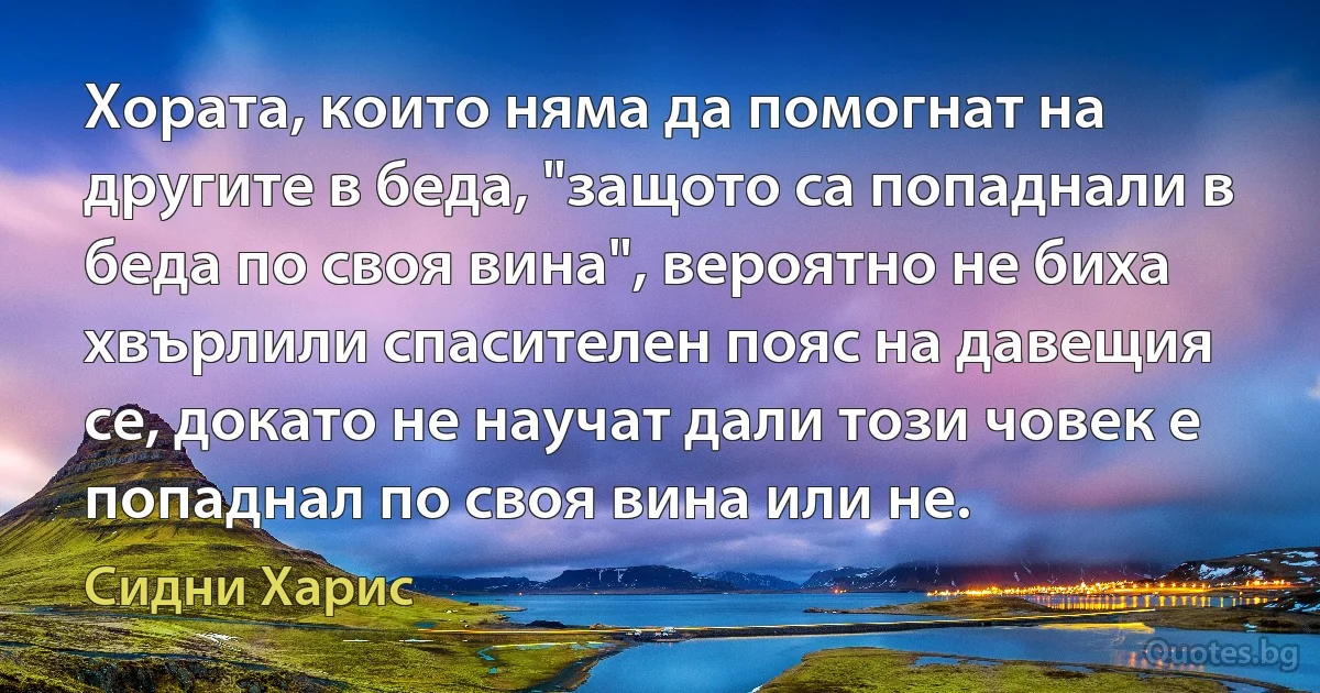 Хората, които няма да помогнат на другите в беда, "защото са попаднали в беда по своя вина", вероятно не биха хвърлили спасителен пояс на давещия се, докато не научат дали този човек е попаднал по своя вина или не. (Сидни Харис)