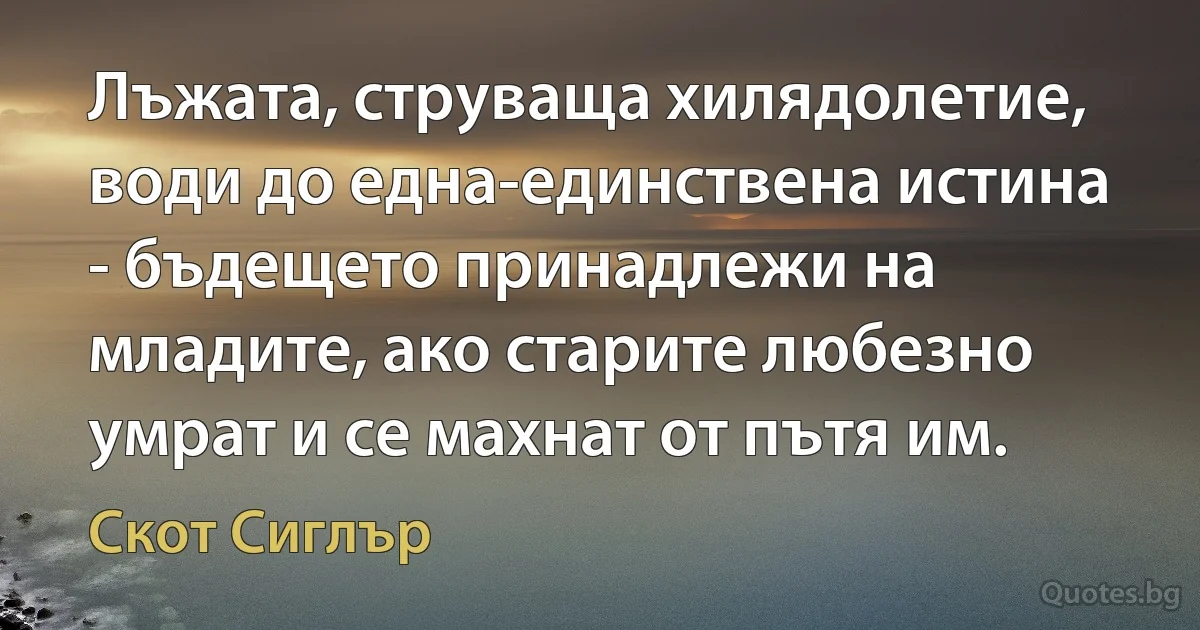 Лъжата, струваща хилядолетие, води до една-единствена истина - бъдещето принадлежи на младите, ако старите любезно умрат и се махнат от пътя им. (Скот Сиглър)