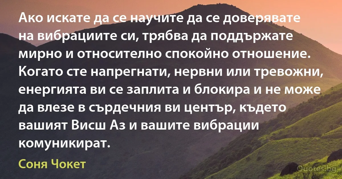 Ако искате да се научите да се доверявате на вибрациите си, трябва да поддържате мирно и относително спокойно отношение. Когато сте напрегнати, нервни или тревожни, енергията ви се заплита и блокира и не може да влезе в сърдечния ви център, където вашият Висш Аз и вашите вибрации комуникират. (Соня Чокет)