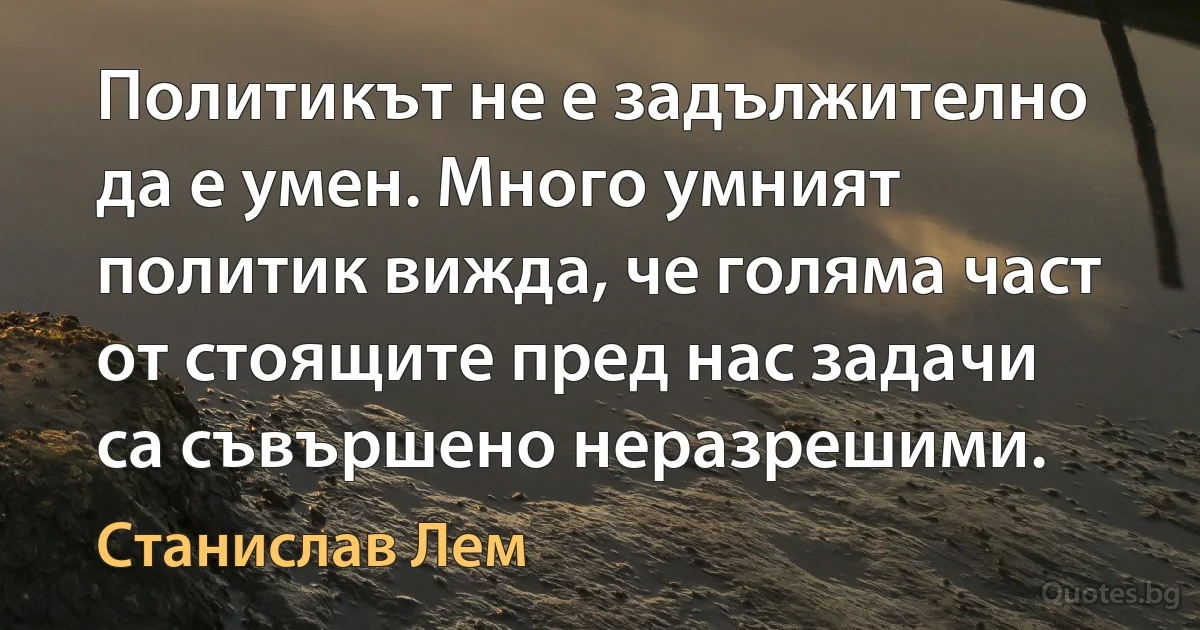 Политикът не е задължително да е умен. Много умният политик вижда, че голяма част от стоящите пред нас задачи са съвършено неразрешими. (Станислав Лем)